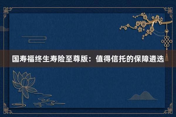 国寿福终生寿险至尊版：值得信托的保障遴选