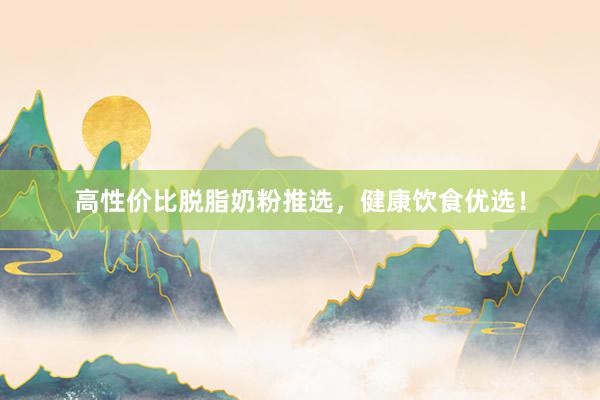 高性价比脱脂奶粉推选，健康饮食优选！