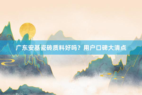 广东安基瓷砖质料好吗？用户口碑大清点